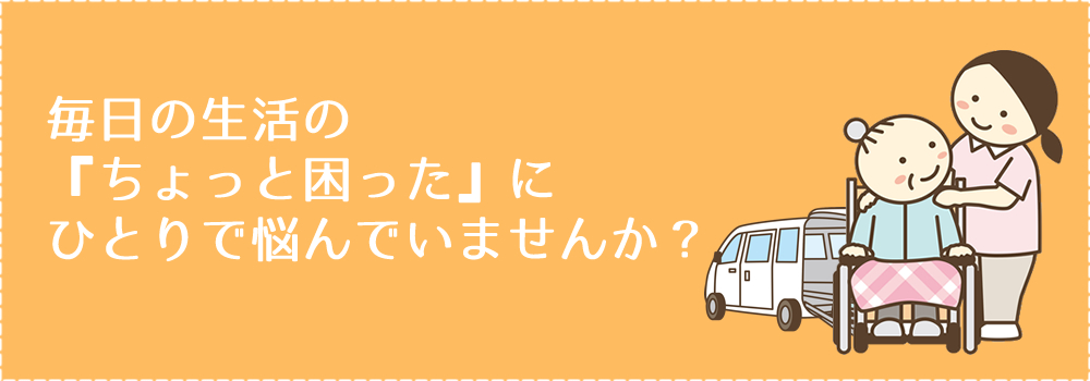 毎日の生活の『ちょっと困った』にひとりで悩んでいませんか？